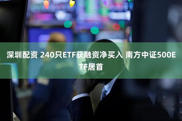 深圳配资 240只ETF获融资净买入 南方中证500ETF居首