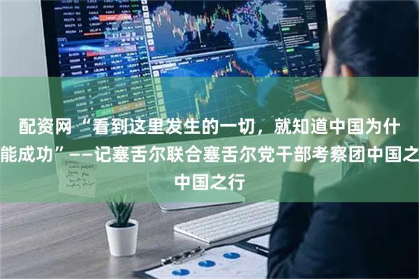 配资网 “看到这里发生的一切,就知道中国为什么能成功”——记塞舌尔联合塞舌尔党干部考察团中国之行