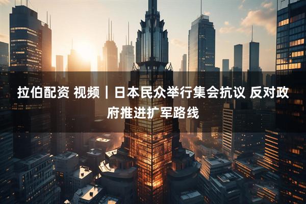 拉伯配资 视频｜日本民众举行集会抗议 反对政府推进扩军路线