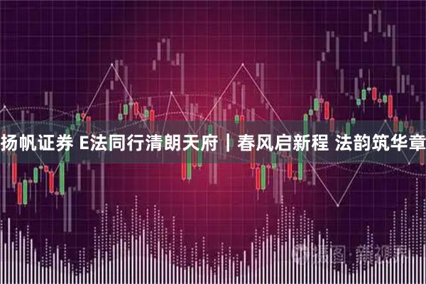 扬帆证券 E法同行清朗天府｜春风启新程 法韵筑华章