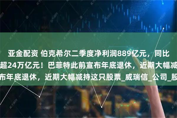 亚金配资 伯克希尔二季度净利润889亿元，同比大降近60%！现金储备超24万亿元！巴菲特此前宣布年底退休，近期大幅减持这只股票_威瑞信_公司_股份