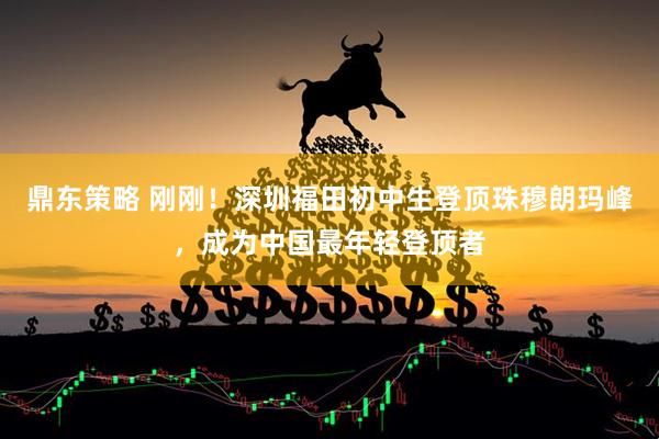 鼎东策略 刚刚!深圳福田初中生登顶珠穆朗玛峰,成为中国最年轻登顶者
