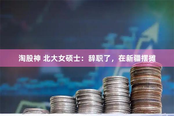 淘股神 北大女硕士:辞职了,在新疆摆摊
