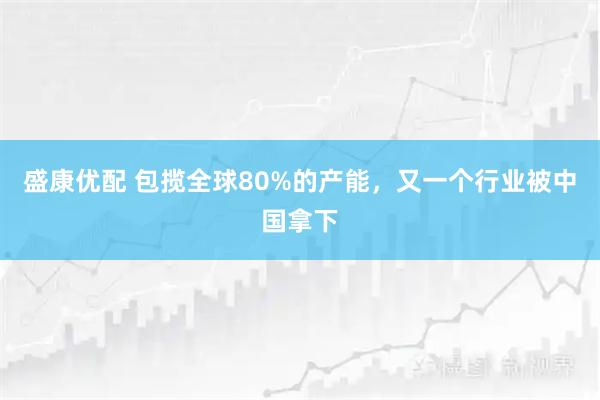 盛康优配 包揽全球80%的产能,又一个行业被中国拿下