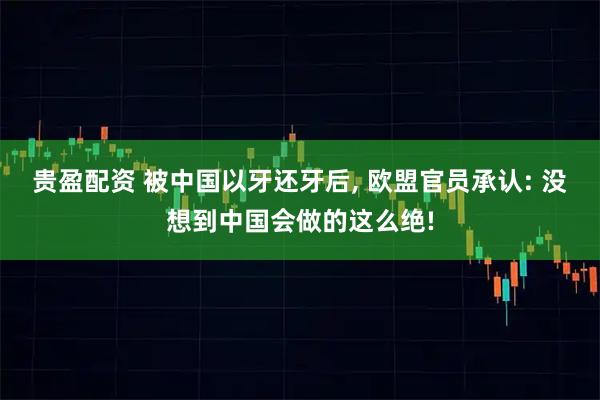 贵盈配资 被中国以牙还牙后, 欧盟官员承认: 没想到中国会做的这么绝!