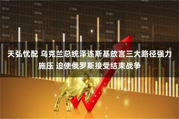 天弘忧配 乌克兰总统泽连斯基放言三大路径强力施压 迫使俄罗斯接受结束战争