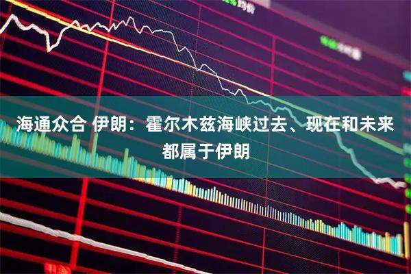 海通众合 伊朗:霍尔木兹海峡过去、现在和未来都属于伊朗