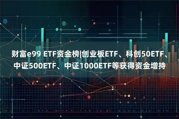 财富e99 ETF资金榜|创业板ETF、科创50ETF、中证500ETF、中证1000ETF等获得资金增持