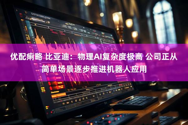 优配痢略 比亚迪：物理AI复杂度极高 公司正从简单场景逐步推进机器人应用