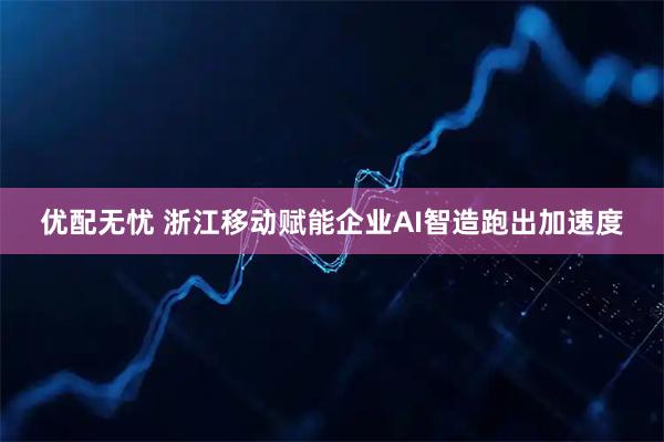 优配无忧 浙江移动赋能企业AI智造跑出加速度
